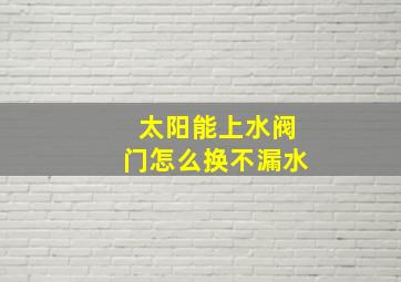 太阳能上水阀门怎么换不漏水