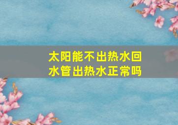 太阳能不出热水回水管出热水正常吗