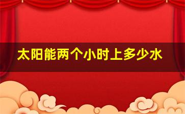 太阳能两个小时上多少水