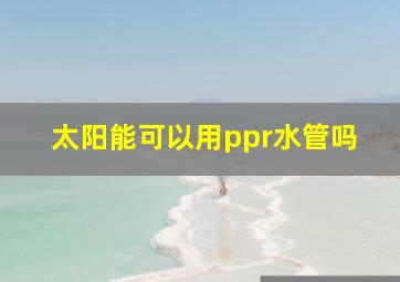 太阳能可以用ppr水管吗