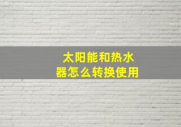 太阳能和热水器怎么转换使用