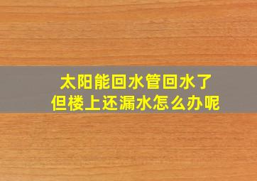 太阳能回水管回水了但楼上还漏水怎么办呢