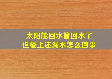 太阳能回水管回水了但楼上还漏水怎么回事