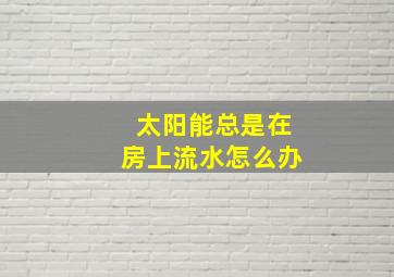 太阳能总是在房上流水怎么办