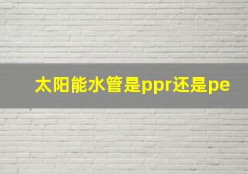 太阳能水管是ppr还是pe