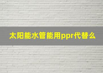 太阳能水管能用ppr代替么