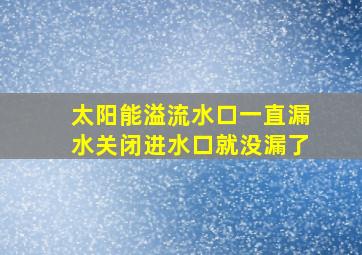 太阳能溢流水口一直漏水关闭进水口就没漏了