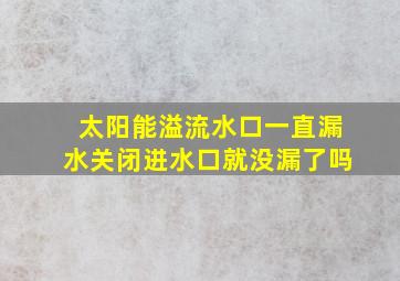 太阳能溢流水口一直漏水关闭进水口就没漏了吗