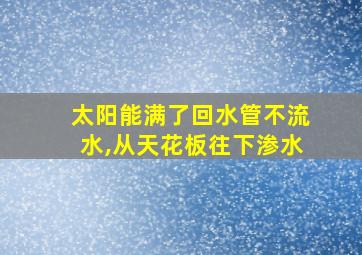 太阳能满了回水管不流水,从天花板往下渗水