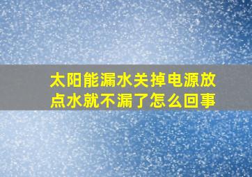 太阳能漏水关掉电源放点水就不漏了怎么回事