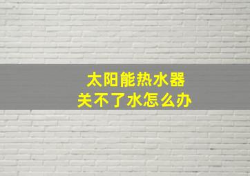 太阳能热水器关不了水怎么办