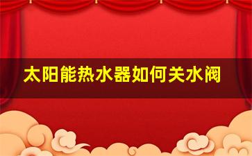 太阳能热水器如何关水阀