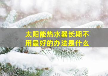 太阳能热水器长期不用最好的办法是什么