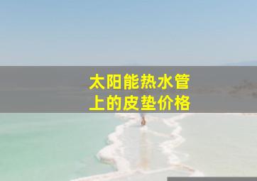 太阳能热水管上的皮垫价格