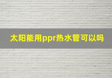 太阳能用ppr热水管可以吗