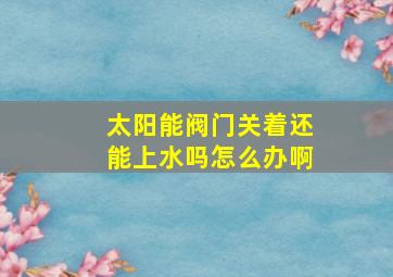 太阳能阀门关着还能上水吗怎么办啊