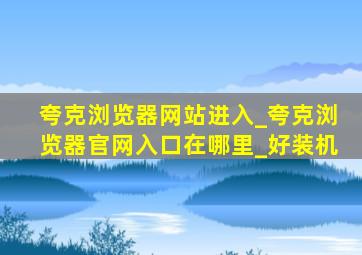 夸克浏览器网站进入_夸克浏览器官网入口在哪里_好装机