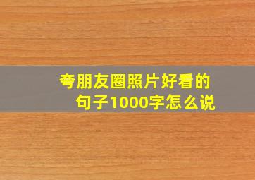 夸朋友圈照片好看的句子1000字怎么说