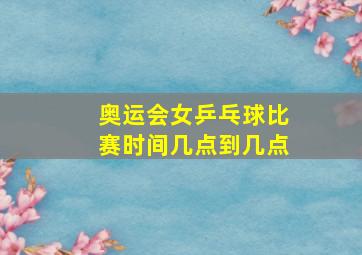 奥运会女乒乓球比赛时间几点到几点