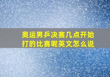 奥运男乒决赛几点开始打的比赛呢英文怎么说