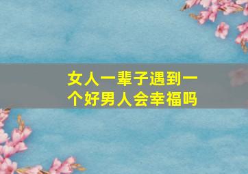 女人一辈子遇到一个好男人会幸福吗