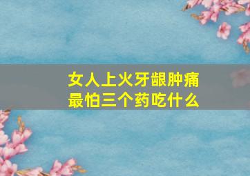 女人上火牙龈肿痛最怕三个药吃什么