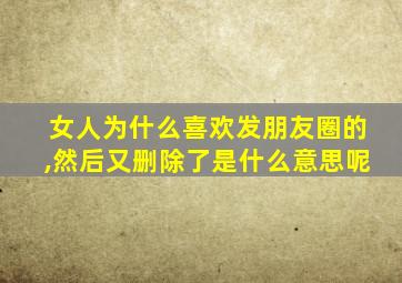 女人为什么喜欢发朋友圈的,然后又删除了是什么意思呢