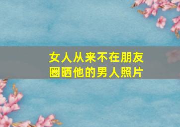 女人从来不在朋友圈晒他的男人照片