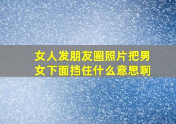 女人发朋友圈照片把男女下面挡住什么意思啊