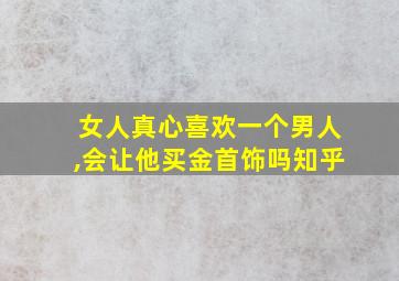 女人真心喜欢一个男人,会让他买金首饰吗知乎