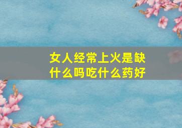 女人经常上火是缺什么吗吃什么药好