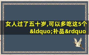 女人过了五十岁,可以多吃这5个“补品”,补充雌激素