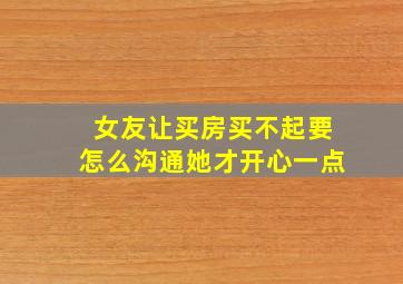 女友让买房买不起要怎么沟通她才开心一点