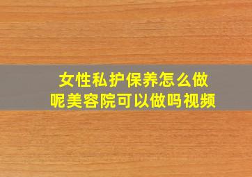 女性私护保养怎么做呢美容院可以做吗视频