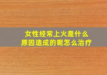 女性经常上火是什么原因造成的呢怎么治疗