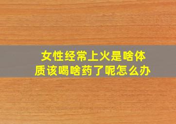 女性经常上火是啥体质该喝啥药了呢怎么办