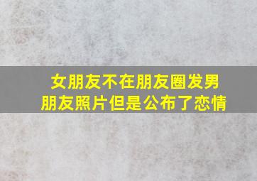 女朋友不在朋友圈发男朋友照片但是公布了恋情