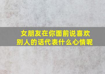 女朋友在你面前说喜欢别人的话代表什么心情呢