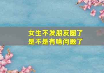 女生不发朋友圈了是不是有啥问题了