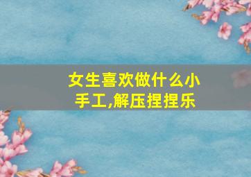 女生喜欢做什么小手工,解压捏捏乐