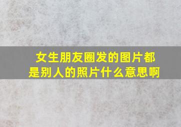 女生朋友圈发的图片都是别人的照片什么意思啊