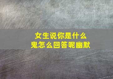 女生说你是什么鬼怎么回答呢幽默