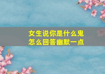 女生说你是什么鬼怎么回答幽默一点