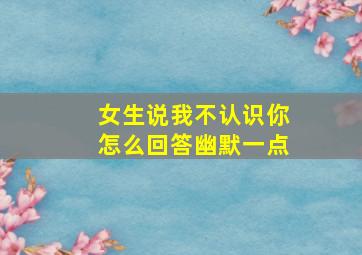 女生说我不认识你怎么回答幽默一点