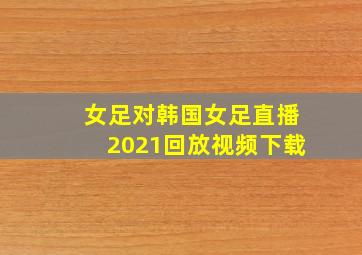 女足对韩国女足直播2021回放视频下载