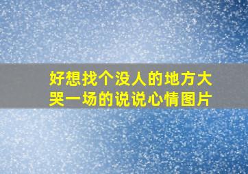 好想找个没人的地方大哭一场的说说心情图片