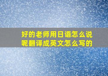 好的老师用日语怎么说呢翻译成英文怎么写的