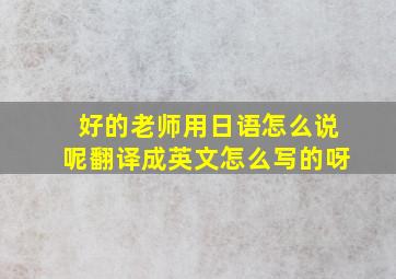 好的老师用日语怎么说呢翻译成英文怎么写的呀