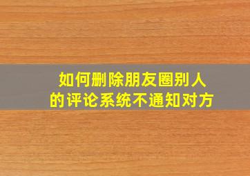 如何删除朋友圈别人的评论系统不通知对方