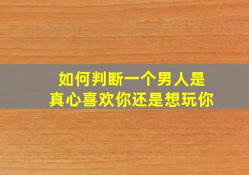 如何判断一个男人是真心喜欢你还是想玩你